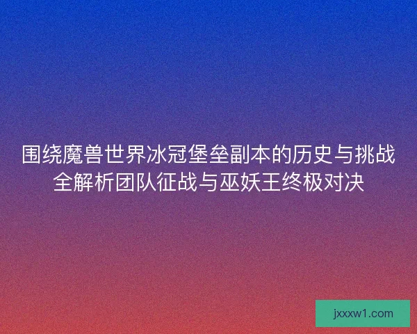 围绕魔兽世界冰冠堡垒副本的历史与挑战全解析团队征战与巫妖王终极对决