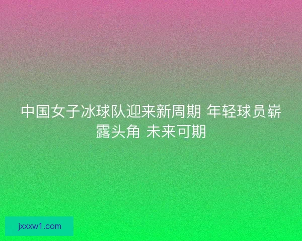 中国女子冰球队迎来新周期 年轻球员崭露头角 未来可期