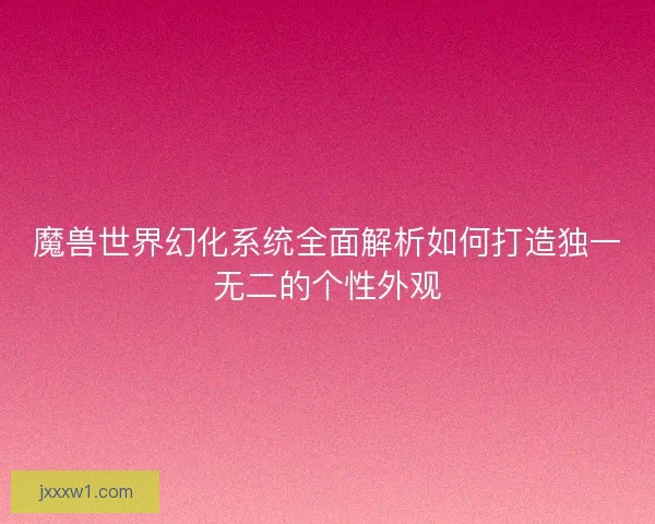 魔兽世界幻化系统全面解析如何打造独一无二的个性外观
