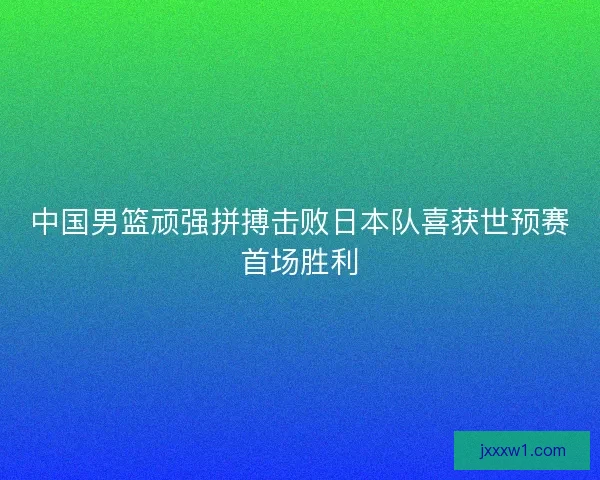 中国男篮顽强拼搏击败日本队喜获世预赛首场胜利